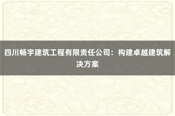 四川畅宇建筑工程有限责任公司：构建卓越建筑解决方案